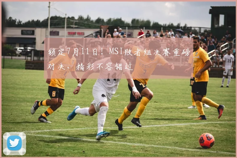 锁定7月11日!MSI败者组决赛重磅对决,精彩不容错过