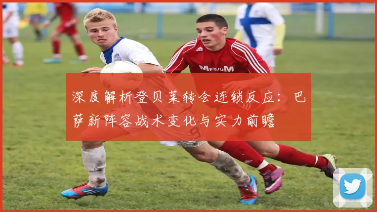 深度解析登贝莱转会连锁反应:巴萨新阵容战术变化与实力前瞻