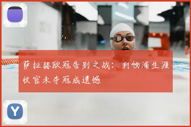 萨拉赫欧冠告别之战：利物浦生涯收官未夺冠成遗憾