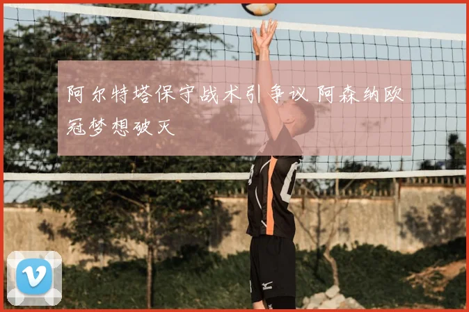 阿尔特塔保守战术引争议 阿森纳欧冠梦想破灭