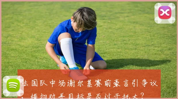 法国队中场谢尔基赛前豪言引争议，横扫对手目标是否过于托大？