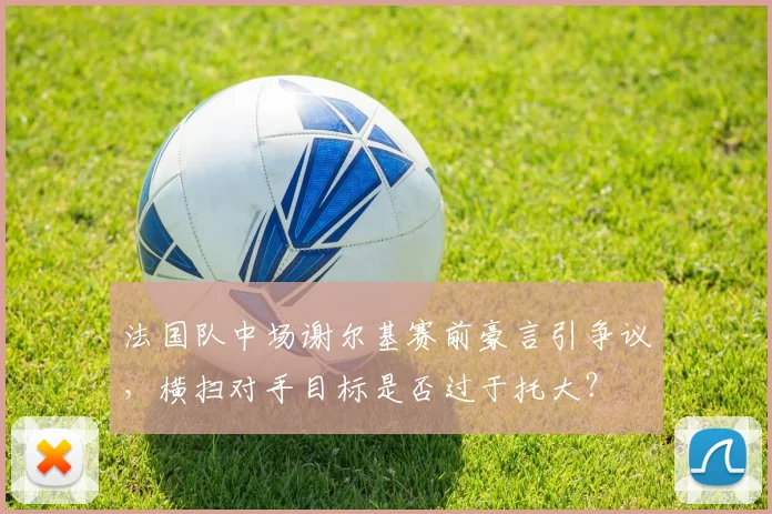 法国队中场谢尔基赛前豪言引争议,横扫对手目标是否过于托大?