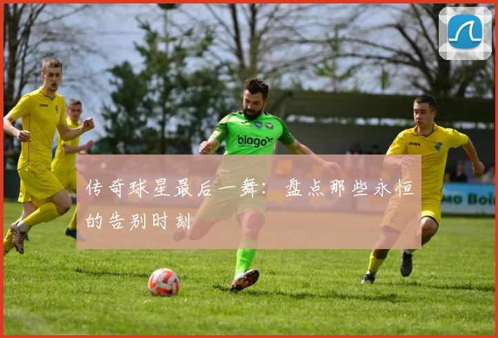 传奇球星最后一舞：盘点那些永恒的告别时刻