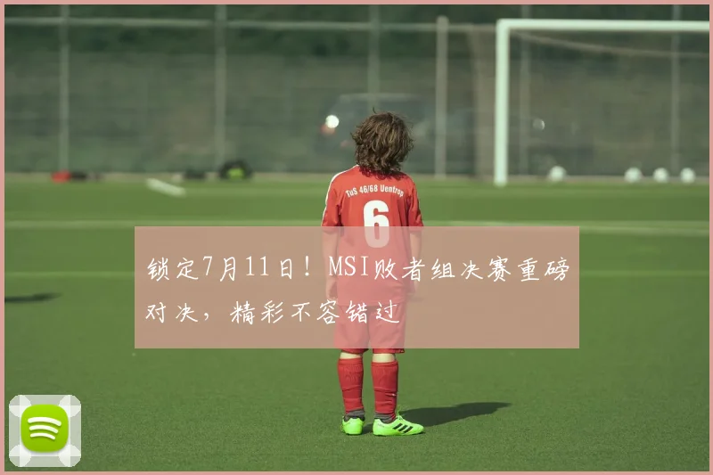 锁定7月11日!MSI败者组决赛重磅对决,精彩不容错过