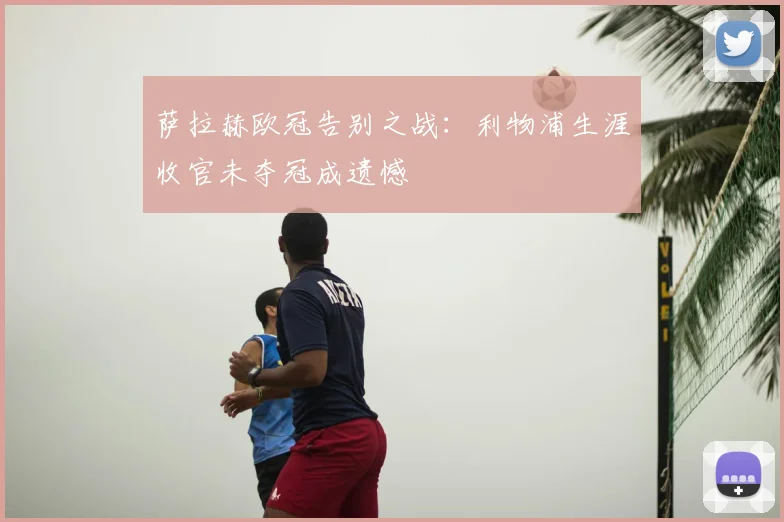 萨拉赫欧冠告别之战:利物浦生涯收官未夺冠成遗憾