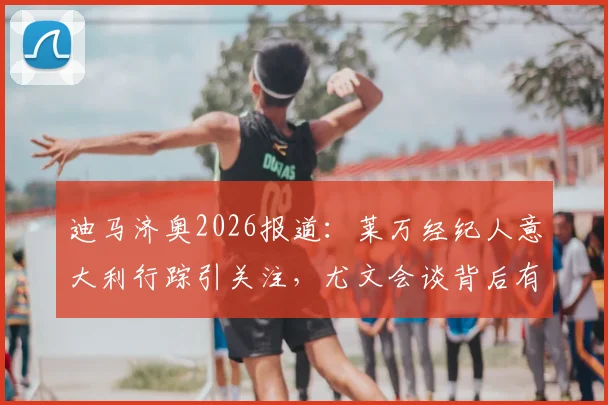 迪马济奥2026报道：莱万经纪人意大利行踪引关注，尤文会谈背后有哪些转会动态？