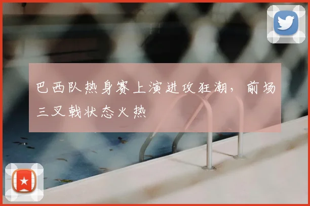 巴西队热身赛上演进攻狂潮，前场三叉戟状态火热