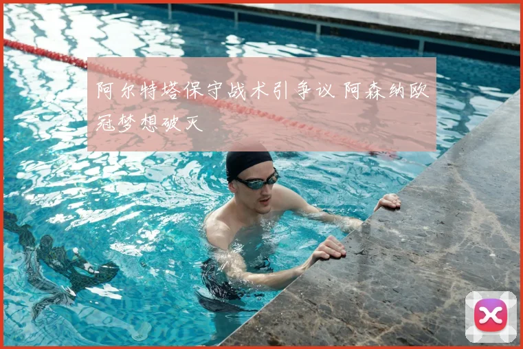 阿尔特塔保守战术引争议 阿森纳欧冠梦想破灭