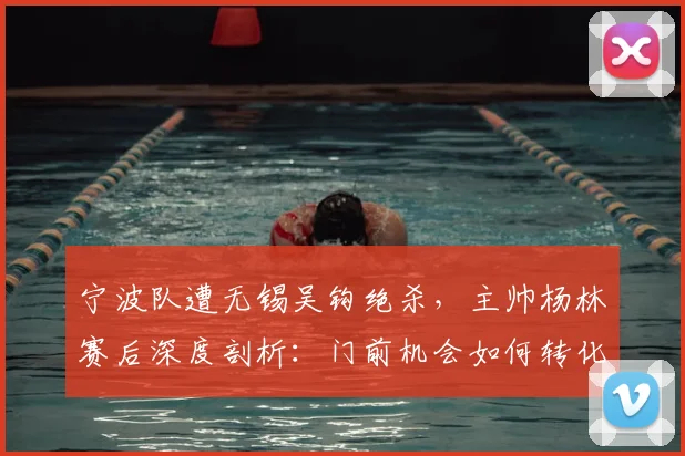 宁波队遭无锡吴钩绝杀，主帅杨林赛后深度剖析：门前机会如何转化为胜利？